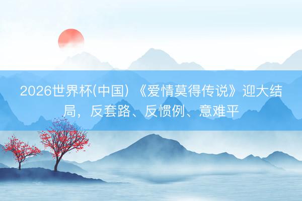 2026世界杯(中国) 《爱情莫得传说》迎大结局，反套路、反惯例、意难平