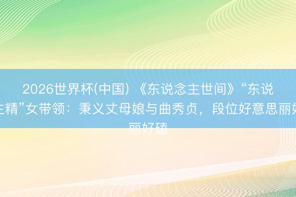 2026世界杯(中国) 《东说念主世间》“东说念主精”女带领：秉义丈母娘与曲秀贞，段位好意思丽好磕