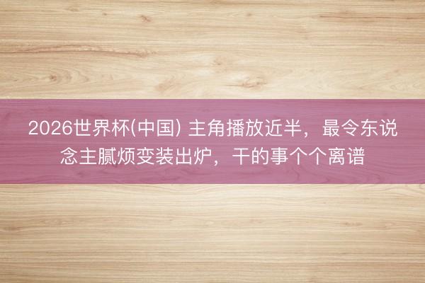 2026世界杯(中国) 主角播放近半,最令东说念主腻烦变装出炉,干的事个个离谱