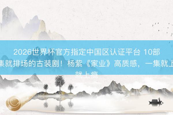 2026世界杯官方指定中国区认证平台 10部一集就排场的古装剧！杨紫《家业》高质感，一集就上瘾