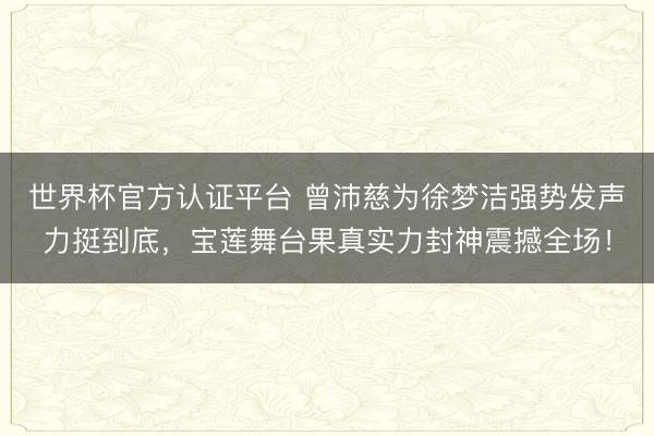 世界杯官方认证平台 曾沛慈为徐梦洁强势发声力挺到底，宝莲舞台果真实力封神震撼全场！