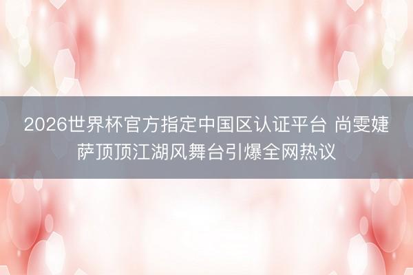 2026世界杯官方指定中国区认证平台 尚雯婕萨顶顶江湖风舞台引爆全网热议