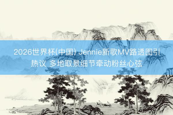 2026世界杯(中国) Jennie新歌MV路透图引热议 多地取景细节牵动粉丝心弦