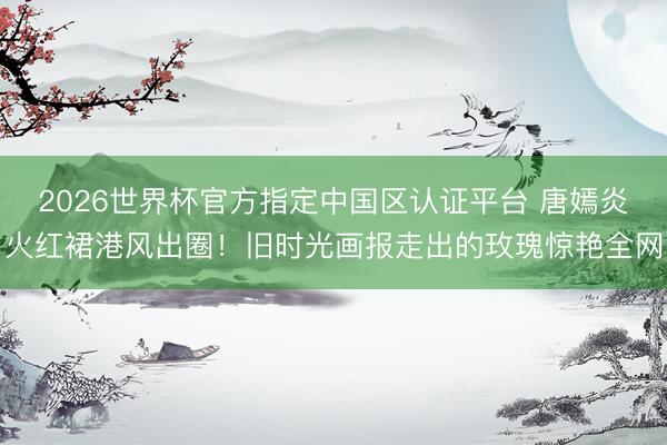 2026世界杯官方指定中国区认证平台 唐嫣炎火红裙港风出圈！旧时光画报走出的玫瑰惊艳全网