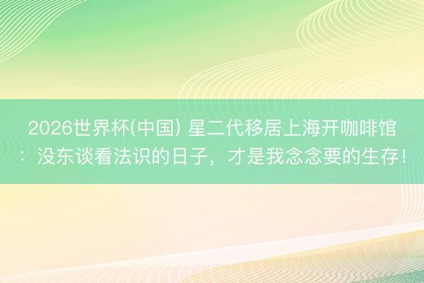 2026世界杯(中国) 星二代移居上海开咖啡馆：没东谈看法识的日子，才是我念念要的生存！