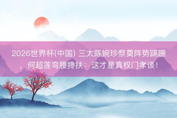 2026世界杯(中国) 三太陈婉珍祭奠阵势蹒跚，何超莲弯腰搀扶：这才是真权门孝谈！