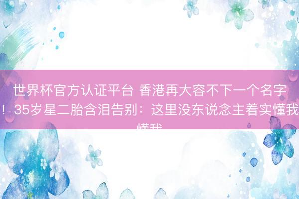 世界杯官方认证平台 香港再大容不下一个名字！35岁星二胎含泪告别：这里没东说念主着实懂我