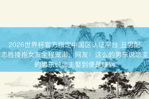 2026世界杯官方指定中国区认证平台 丑男配好意思女？徐志胜搂抱女友全程宠溺，网友：这么的男东说念主娶到便是赚到