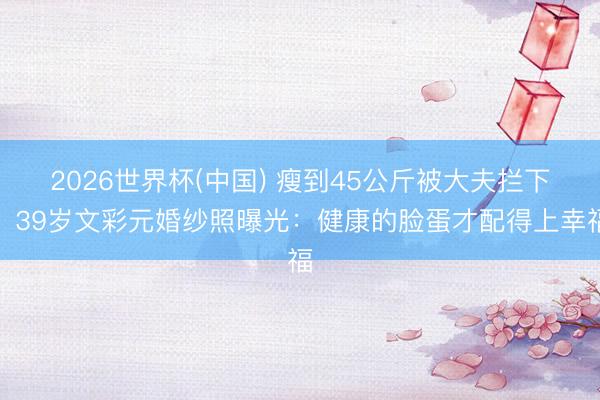 2026世界杯(中国) 瘦到45公斤被大夫拦下!39岁文彩元婚纱照曝光:健康的脸蛋才配得上幸福
