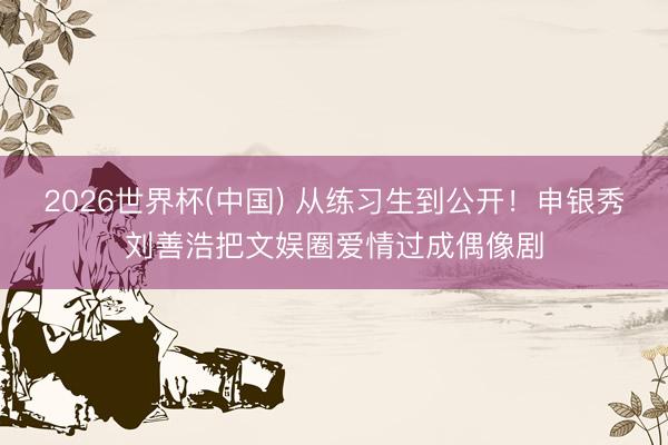 2026世界杯(中国) 从练习生到公开!申银秀刘善浩把文娱圈爱情过成偶像剧