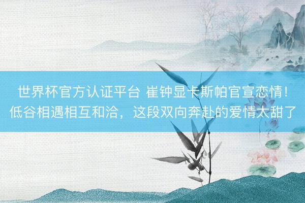 世界杯官方认证平台 崔钟显卡斯帕官宣恋情！低谷相遇相互和洽，这段双向奔赴的爱情太甜了