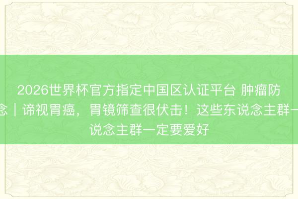 2026世界杯官方指定中国区认证平台 肿瘤防治早知说念｜谛视胃癌，胃镜筛查很伏击！这些东说念主群一定要爱好