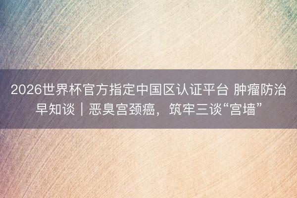 2026世界杯官方指定中国区认证平台 肿瘤防治早知谈｜恶臭宫颈癌，筑牢三谈“宫墙”