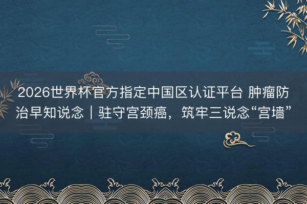 2026世界杯官方指定中国区认证平台 肿瘤防治早知说念｜驻守宫颈癌，筑牢三说念“宫墙”