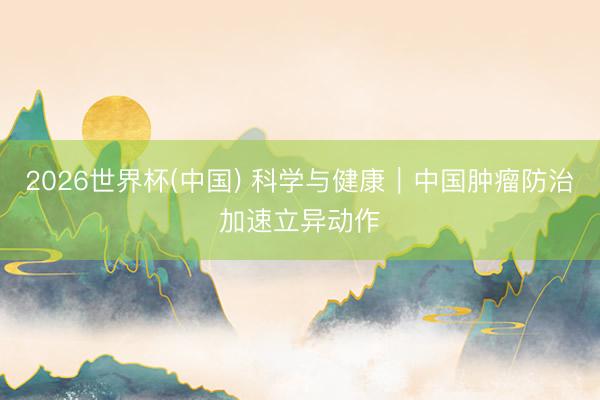 2026世界杯(中国) 科学与健康｜中国肿瘤防治加速立异动作