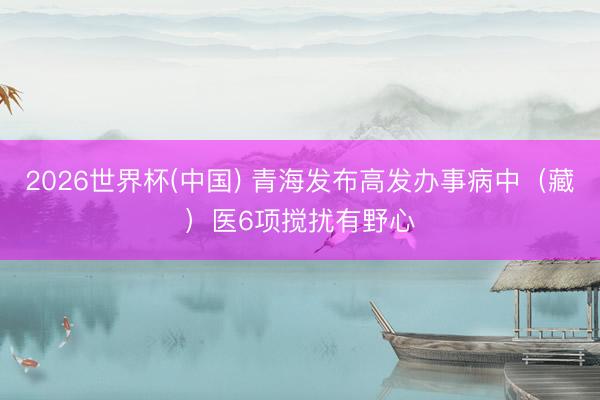 2026世界杯(中国) 青海发布高发办事病中（藏）医6项搅扰有野心