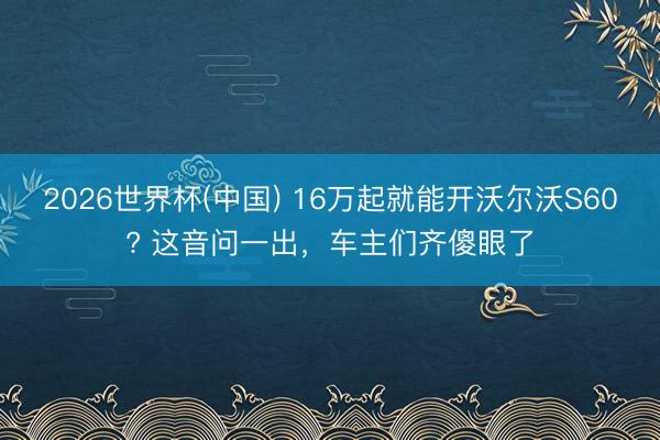 2026世界杯(中国) 16万起就能开沃尔沃S60? 这音问一出，车主们齐傻眼了