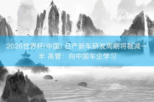 2026世界杯(中国) 日产新车研发周期将裁减一半 高管：向中国车企学习