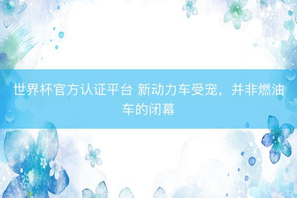 世界杯官方认证平台 新动力车受宠，并非燃油车的闭幕