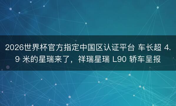 2026世界杯官方指定中国区认证平台 车长超 4.9 米的星瑞来了，祥瑞星瑞 L90 轿车呈报