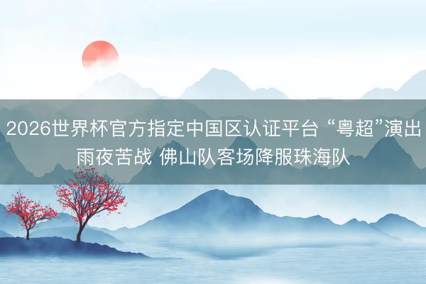 2026世界杯官方指定中国区认证平台 “粤超”演出雨夜苦战 佛山队客场降服珠海队