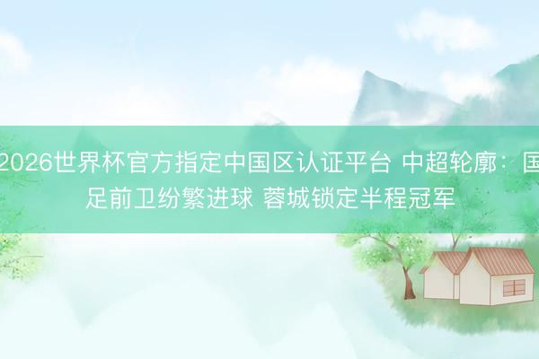 2026世界杯官方指定中国区认证平台 中超轮廓:国足前卫纷繁进球 蓉城锁定半程冠军