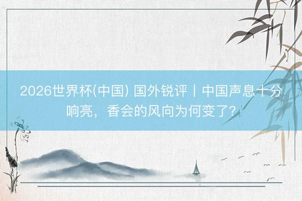 2026世界杯(中国) 国外锐评丨中国声息十分响亮，香会的风向为何变了？