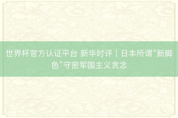 世界杯官方认证平台 新华时评｜日本所谓“新脚色”守密军国主义贪念