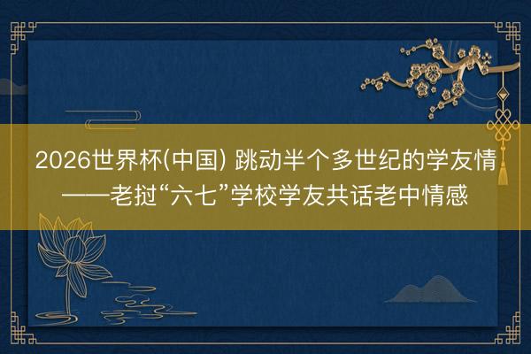2026世界杯(中国) 跳动半个多世纪的学友情——老挝“六七”学校学友共话老中情感