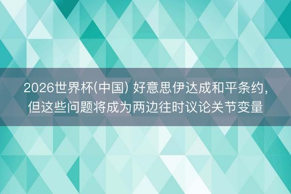 2026世界杯(中国) 好意思伊达成和平条约，但这些问题将成为两边往时议论关节变量