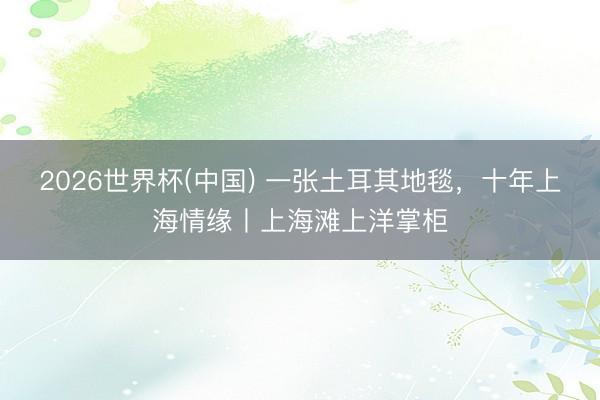 2026世界杯(中国) 一张土耳其地毯，十年上海情缘丨上海滩上洋掌柜