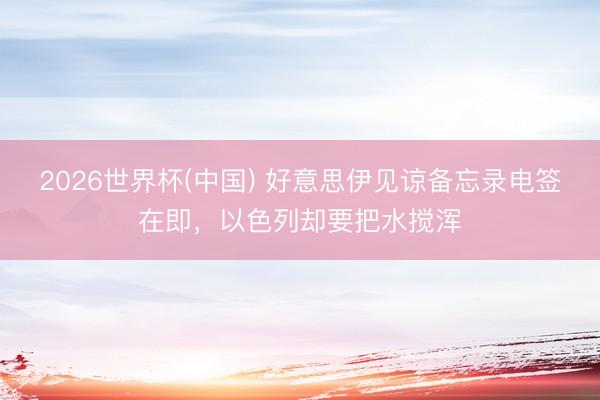 2026世界杯(中国) 好意思伊见谅备忘录电签在即，以色列却要把水搅浑