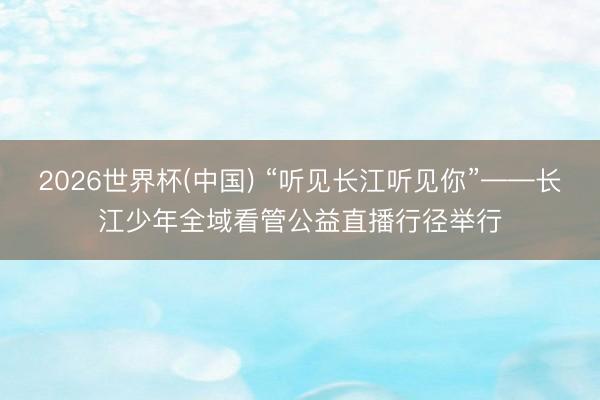2026世界杯(中国) “听见长江听见你”——长江少年全域看管公益直播行径举行