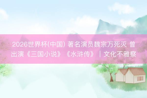 2026世界杯(中国) 著名演员魏宗万死灭 曾出演《三国小说》《水浒传》|文化不雅察