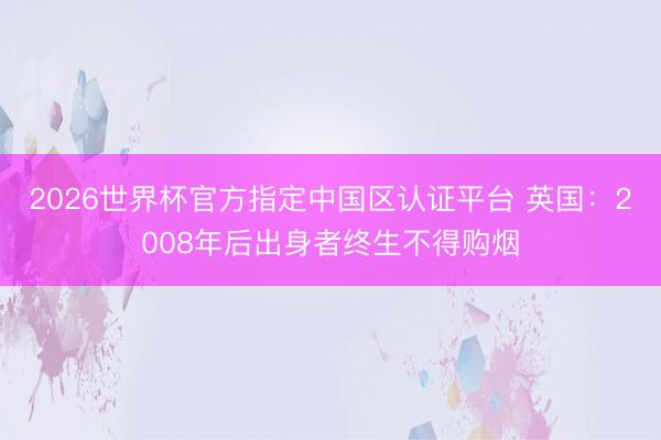2026世界杯官方指定中国区认证平台 英国：2008年后出身者终生不得购烟