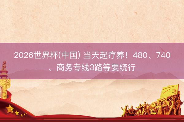 2026世界杯(中国) 当天起疗养！480、740、商务专线3路等要绕行