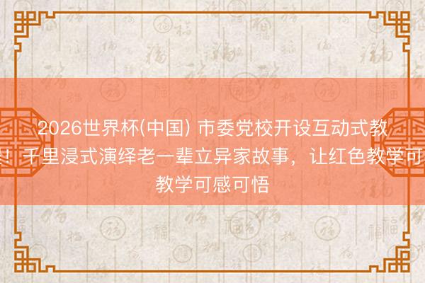 2026世界杯(中国) 市委党校开设互动式教学课程！千里浸式演绎老一辈立异家故事，让红色教学可感可悟