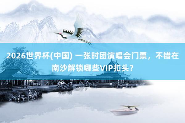 2026世界杯(中国) 一张时团演唱会门票，不错在南沙解锁哪些VIP扣头？