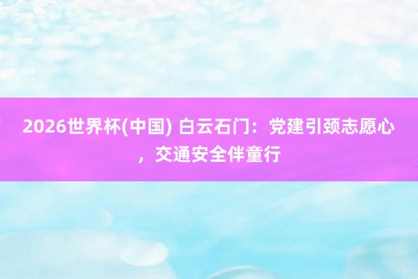 2026世界杯(中国) 白云石门:党建引颈志愿心,交通安全伴童行