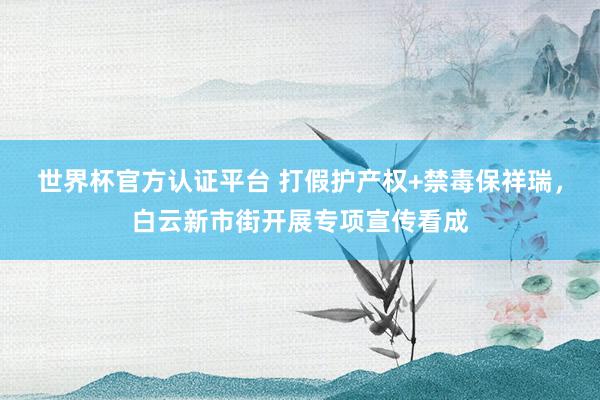 世界杯官方认证平台 打假护产权+禁毒保祥瑞,白云新市街开展专项宣传看成