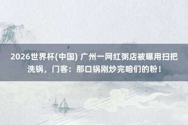 2026世界杯(中国) 广州一网红粥店被曝用扫把洗锅,门客:那口锅刚炒完咱们的粉!