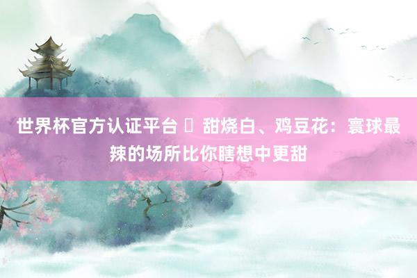 世界杯官方认证平台 ​甜烧白、鸡豆花：寰球最辣的场所比你瞎想中更甜