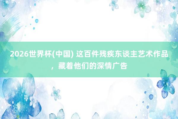 2026世界杯(中国) 这百件残疾东谈主艺术作品，藏着他们的深情广告