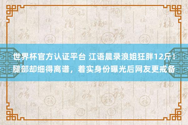 世界杯官方认证平台 江语晨录浪姐狂胖12斤！腿部却细得离谱，着实身份曝光后网友更戒备