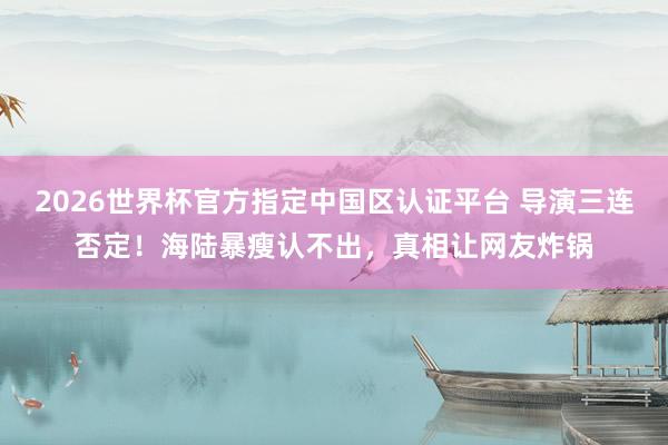 2026世界杯官方指定中国区认证平台 导演三连否定！海陆暴瘦认不出，真相让网友炸锅