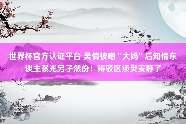 世界杯官方认证平台 吴倩被嘲“大妈”后知情东谈主曝光另孑然份!辩驳区须臾安静了