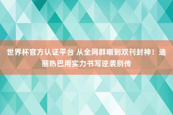 世界杯官方认证平台 从全网群嘲到双刊封神！迪丽热巴用实力书写逆袭别传