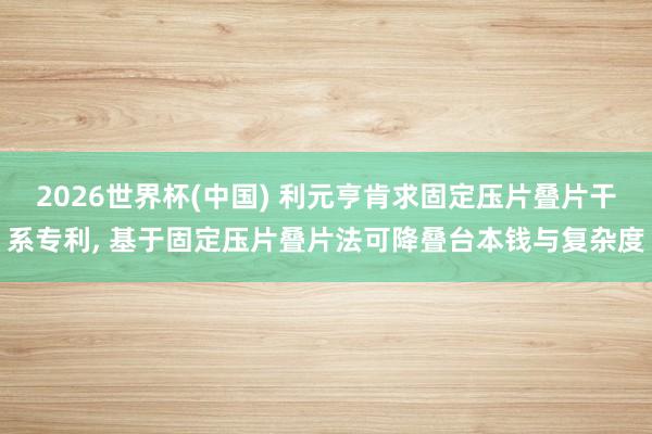 2026世界杯(中国) 利元亨肯求固定压片叠片干系专利, 基于固定压片叠片法可降叠台本钱与复杂度