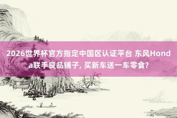 2026世界杯官方指定中国区认证平台 东风Honda联手良品铺子， 买新车送一车零食?