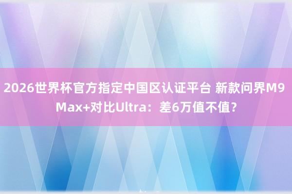 2026世界杯官方指定中国区认证平台 新款问界M9 Max+对比Ultra：差6万值不值？